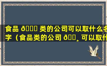 食品 🐟 类的公司可以取什么名字（食品类的公司 🕸 可以取什么名字好听）